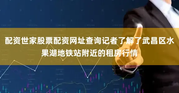 配资世家股票配资网址查询记者了解了武昌区水果湖地铁站附近的租房行情