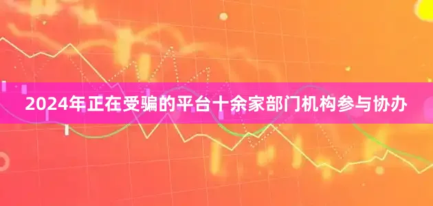 2024年正在受骗的平台十余家部门机构参与协办