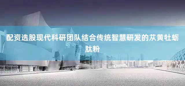 配资选股现代科研团队结合传统智慧研发的苁黄牡蛎肽粉