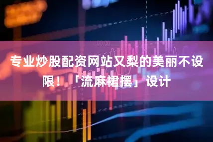 专业炒股配资网站又梨的美丽不设限!「流麻裙摆」设计