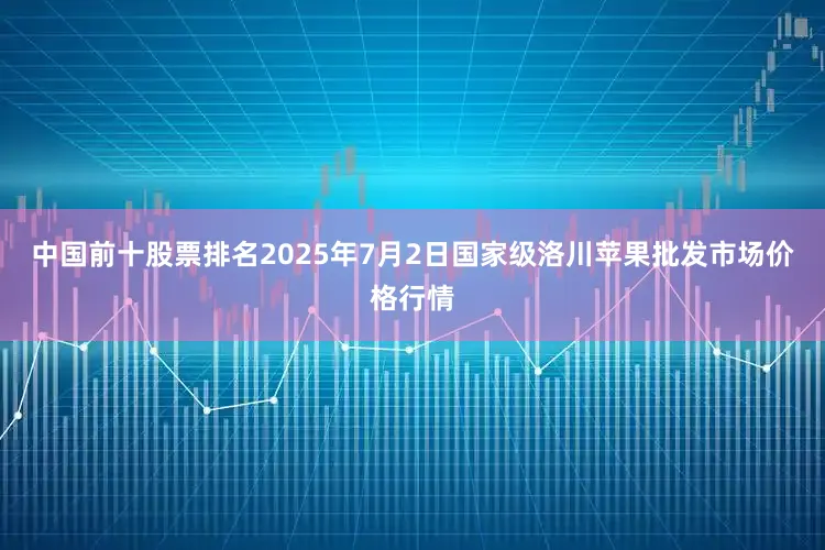 中国前十股票排名2025年7月2日国家级洛川苹果批发市场价格行情