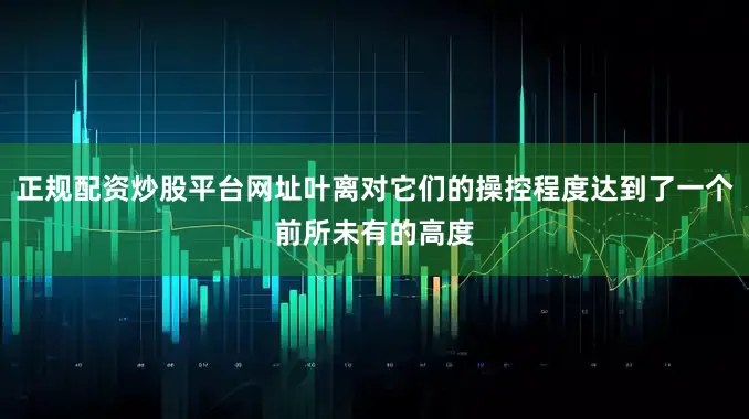正规配资炒股平台网址叶离对它们的操控程度达到了一个前所未有的高度
