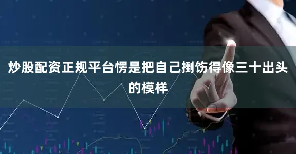 炒股配资正规平台愣是把自己捯饬得像三十出头的模样