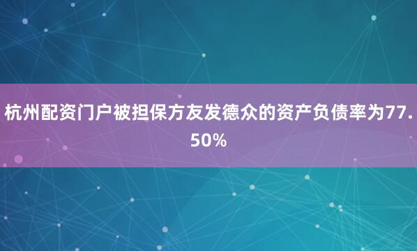 杭州配资门户被担保方友发德众的资产负债率为77.50%