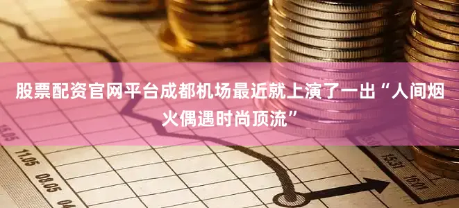 股票配资官网平台成都机场最近就上演了一出“人间烟火偶遇时尚顶流”