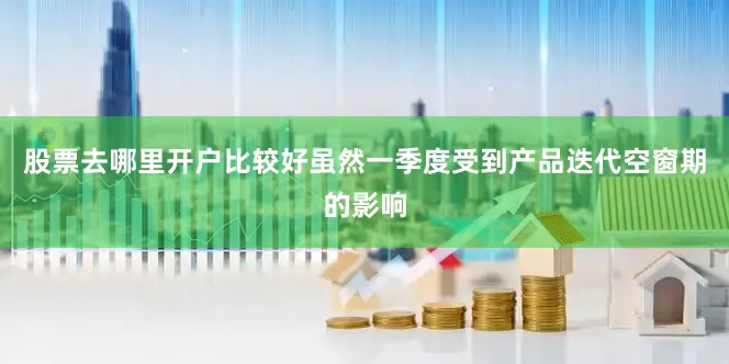 股票去哪里开户比较好虽然一季度受到产品迭代空窗期的影响