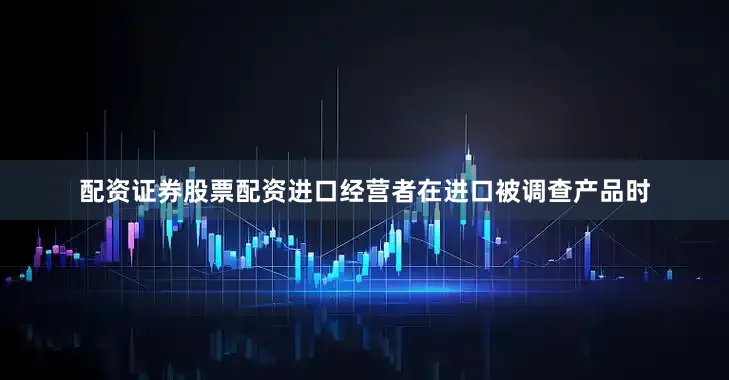 配资证券股票配资进口经营者在进口被调查产品时