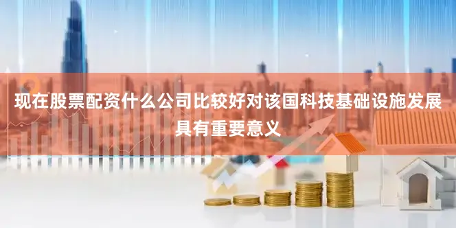 现在股票配资什么公司比较好对该国科技基础设施发展具有重要意义